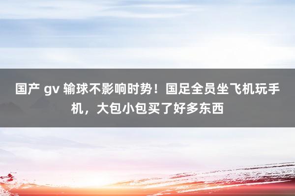 国产 gv 输球不影响时势！国足全员坐飞机玩手机，大包小包买了好多东西