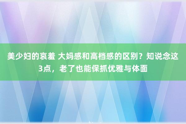 美少妇的哀羞 大妈感和高档感的区别？知说念这3点，老了也能保抓优雅与体面