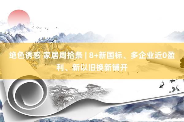 绝色诱惑 家居周拾条 | 8+新国标、多企业近0盈利、新以旧换新铺开