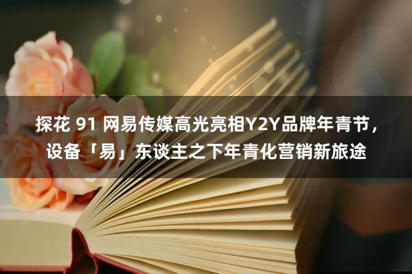 探花 91 网易传媒高光亮相Y2Y品牌年青节，设备「易」东谈主之下年青化营销新旅途