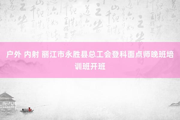 户外 内射 丽江市永胜县总工会登科面点师晚班培训班开班