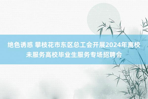 绝色诱惑 攀枝花市东区总工会开展2024年离校未服务高校毕业生服务专场招聘会