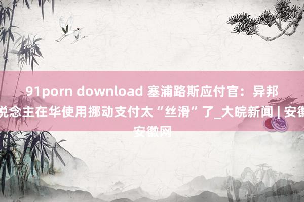 91porn download 塞浦路斯应付官：异邦东说念主在华使用挪动支付太“丝滑”了_大皖新闻 | 安徽网