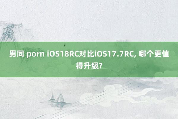 男同 porn iOS18RC对比iOS17.7RC， 哪个更值得升级?