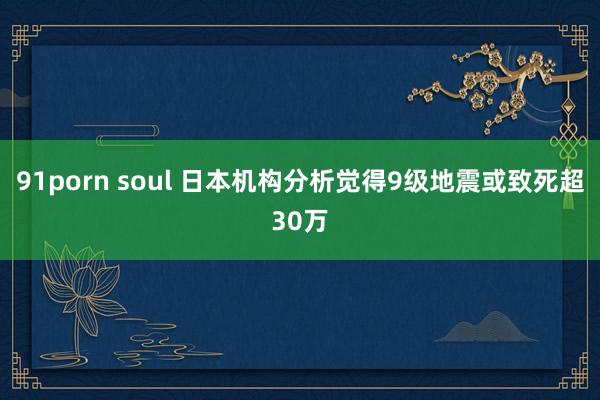 91porn soul 日本机构分析觉得9级地震或致死超30万