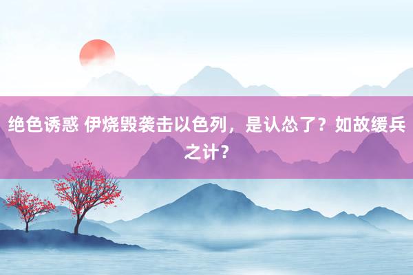 绝色诱惑 伊烧毁袭击以色列，是认怂了？如故缓兵之计？