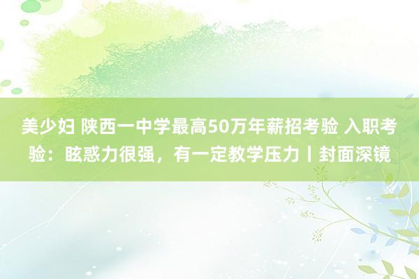 美少妇 陕西一中学最高50万年薪招考验 入职考验：眩惑力很强，有一定教学压力丨封面深镜