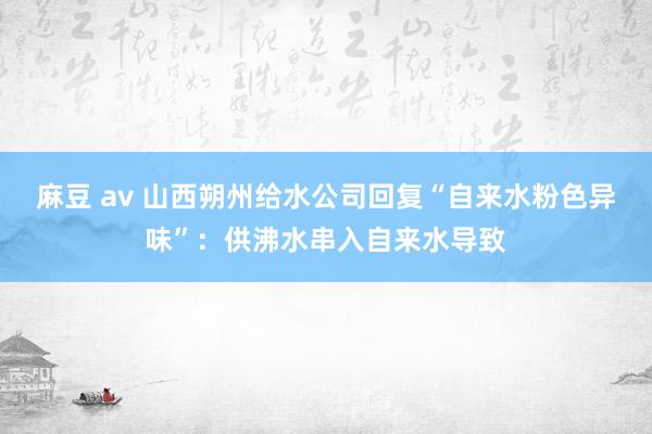 麻豆 av 山西朔州给水公司回复“自来水粉色异味”：供沸水串入自来水导致