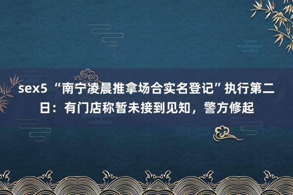 sex5 “南宁凌晨推拿场合实名登记”执行第二日：有门店称暂未接到见知，警方修起