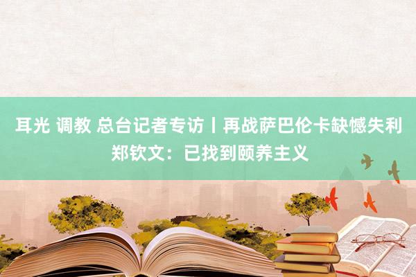 耳光 调教 总台记者专访丨再战萨巴伦卡缺憾失利 郑钦文：已找到颐养主义