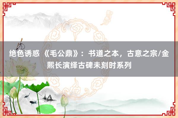 绝色诱惑 《毛公鼎》：书道之本，古意之宗/金熙长演绎古碑未刻时系列