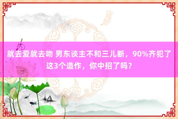 就去爱就去吻 男东谈主不和三儿断，90%齐犯了这3个造作，你中招了吗？