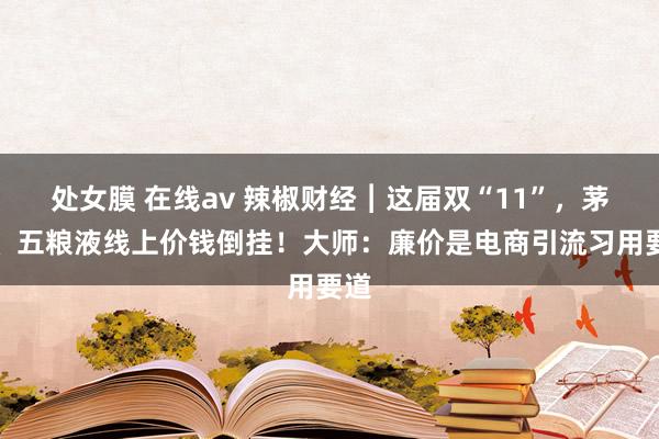 处女膜 在线av 辣椒财经︱这届双“11”，茅台、五粮液线上价钱倒挂！大师：廉价是电商引流习用要道