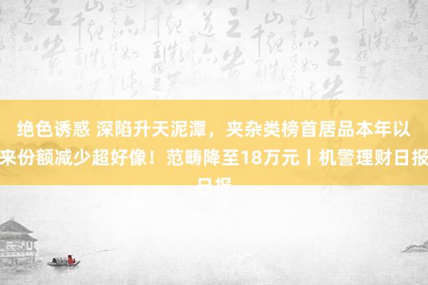 绝色诱惑 深陷升天泥潭，夹杂类榜首居品本年以来份额减少超好像！范畴降至18万元丨机警理财日报