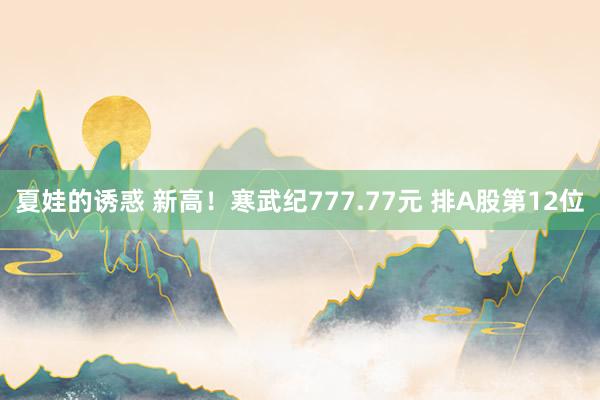 夏娃的诱惑 新高！寒武纪777.77元 排A股第12位