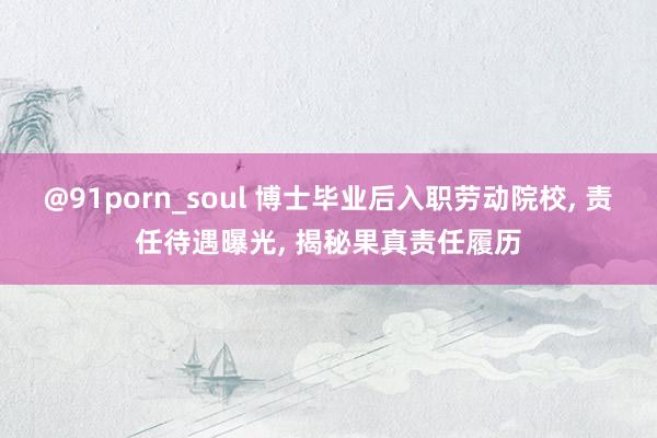 @91porn_soul 博士毕业后入职劳动院校， 责任待遇曝光， 揭秘果真责任履历