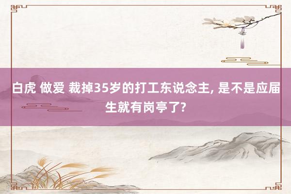 白虎 做爱 裁掉35岁的打工东说念主， 是不是应届生就有岗亭了?