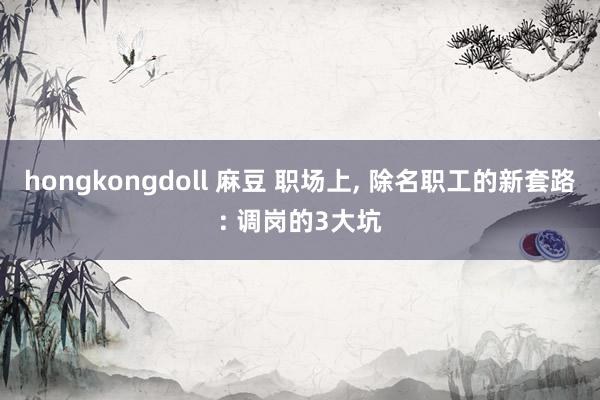 hongkongdoll 麻豆 职场上， 除名职工的新套路: 调岗的3大坑