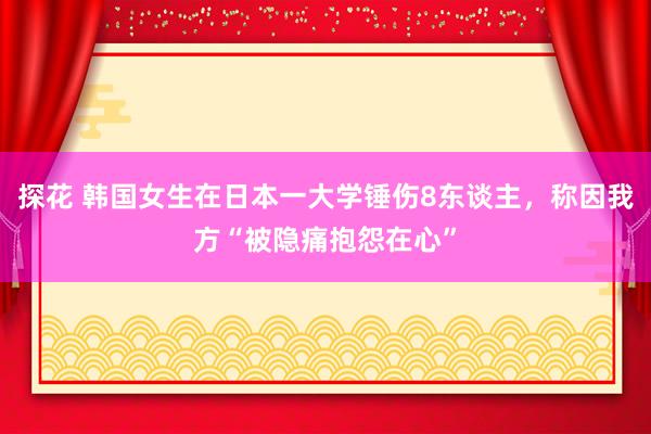 探花 韩国女生在日本一大学锤伤8东谈主，称因我方“被隐痛抱怨在心”