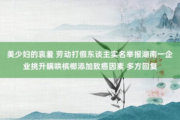 美少妇的哀羞 劳动打假东谈主实名举报湖南一企业挑升瞒哄槟榔添加致癌因素 多方回复