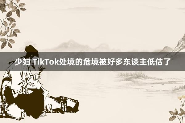 少妇 TikTok处境的危境被好多东谈主低估了