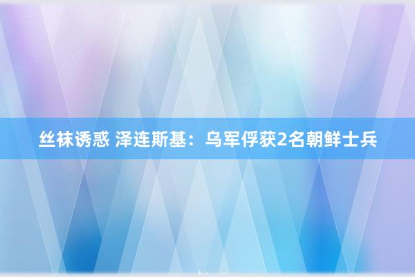 丝袜诱惑 泽连斯基：乌军俘获2名朝鲜士兵