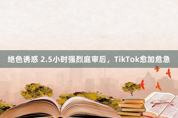 绝色诱惑 2.5小时强烈庭审后，TikTok愈加危急