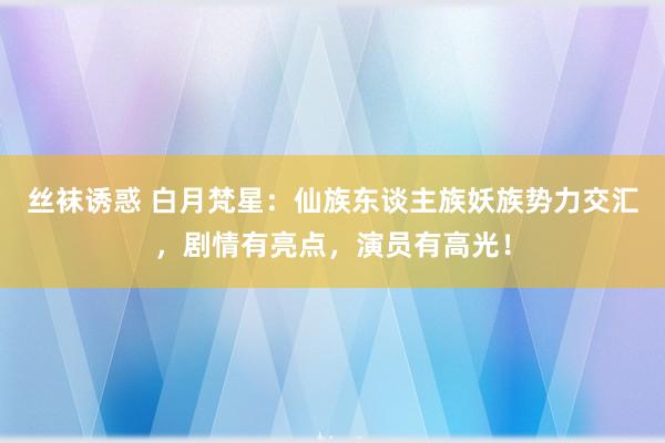 丝袜诱惑 白月梵星：仙族东谈主族妖族势力交汇，剧情有亮点，演员有高光！