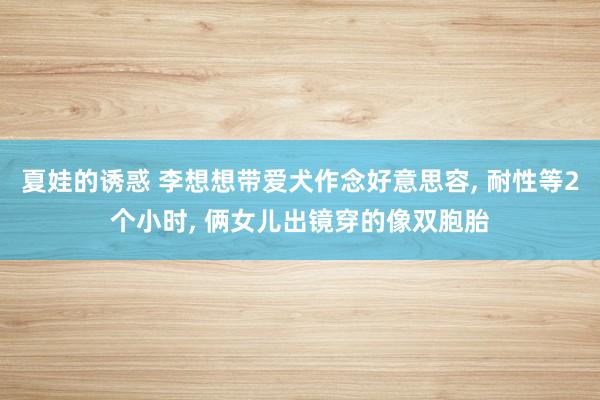 夏娃的诱惑 李想想带爱犬作念好意思容， 耐性等2个小时， 俩女儿出镜穿的像双胞胎