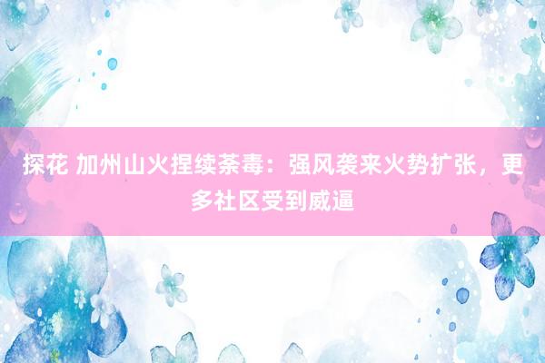 探花 加州山火捏续荼毒：强风袭来火势扩张，更多社区受到威逼