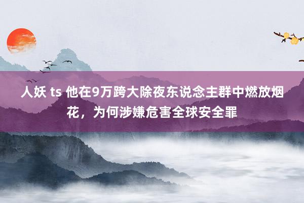 人妖 ts 他在9万跨大除夜东说念主群中燃放烟花，为何涉嫌危害全球安全罪