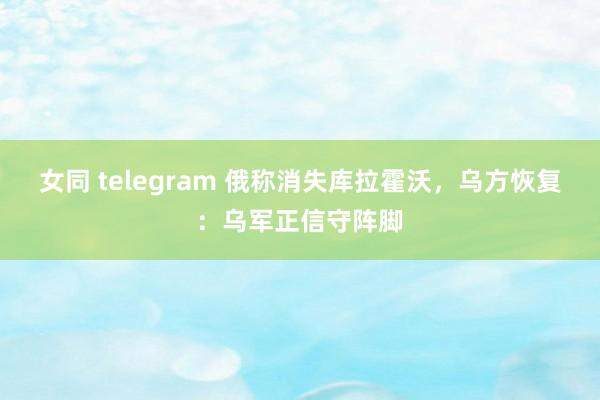 女同 telegram 俄称消失库拉霍沃，乌方恢复：乌军正信守阵脚