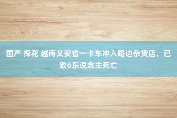 国产 探花 越南义安省一卡车冲入路边杂货店，已致6东说念主死亡