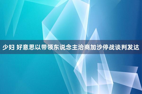 少妇 好意思以带领东说念主洽商加沙停战谈判发达