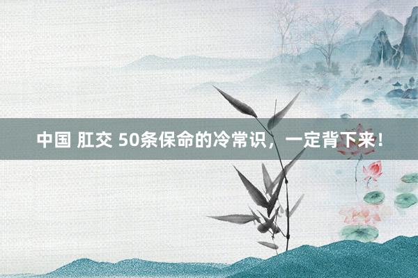 中国 肛交 50条保命的冷常识，一定背下来！