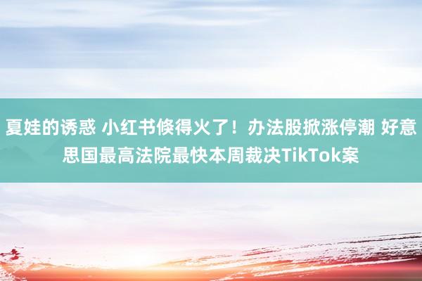 夏娃的诱惑 小红书倏得火了！办法股掀涨停潮 好意思国最高法院最快本周裁决TikTok案