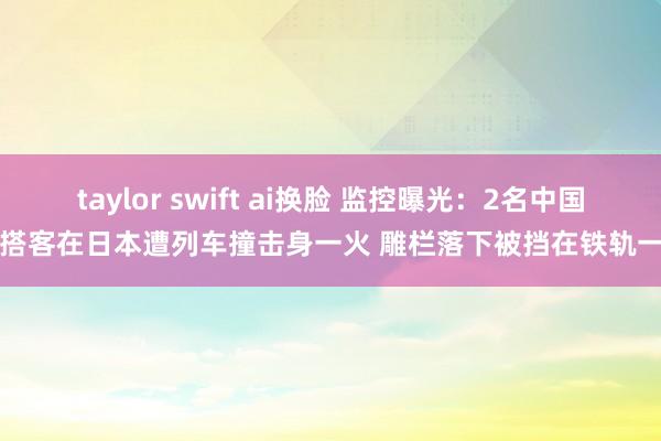 taylor swift ai换脸 监控曝光：2名中国女搭客在日本遭列车撞击身一火 雕栏落下被挡在铁轨一侧