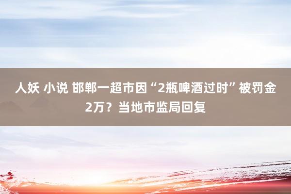 人妖 小说 邯郸一超市因“2瓶啤酒过时”被罚金2万？当地市监局回复