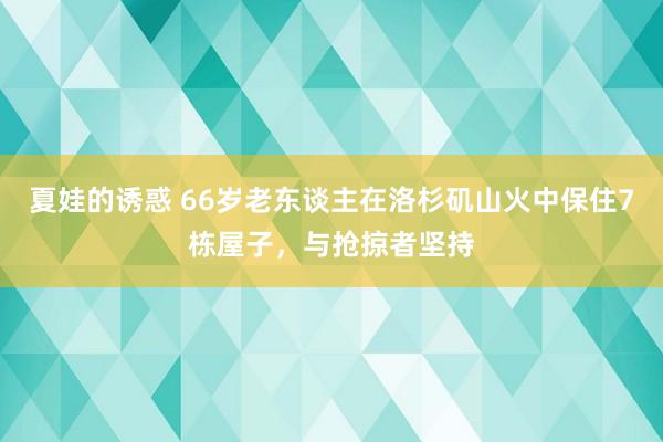 夏娃的诱惑 66岁老东谈主在洛杉矶山火中保住7栋屋子，与抢掠者坚持