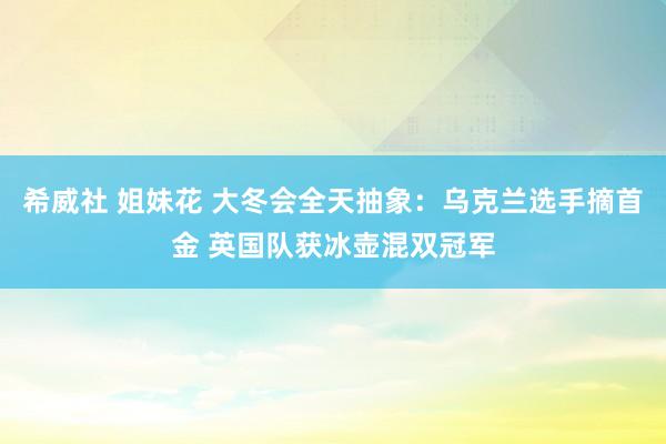 希威社 姐妹花 大冬会全天抽象：乌克兰选手摘首金 英国队获冰壶混双冠军