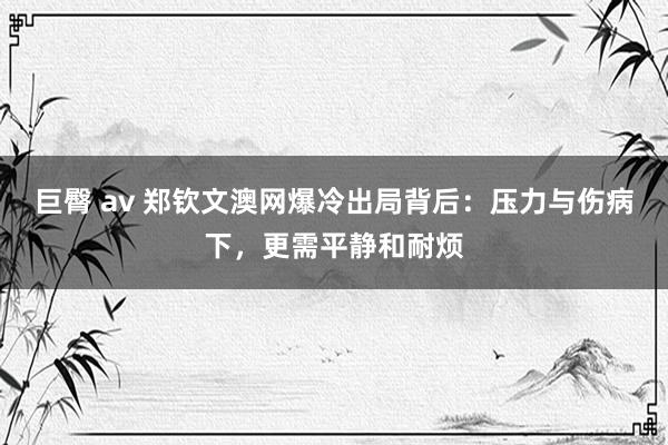 巨臀 av 郑钦文澳网爆冷出局背后：压力与伤病下，更需平静和耐烦