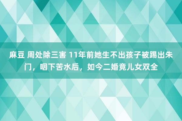 麻豆 周处除三害 11年前她生不出孩子被踢出朱门，咽下苦水后，如今二婚竟儿女双全