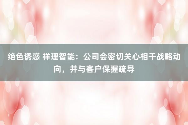 绝色诱惑 祥理智能：公司会密切关心相干战略动向，并与客户保握疏导